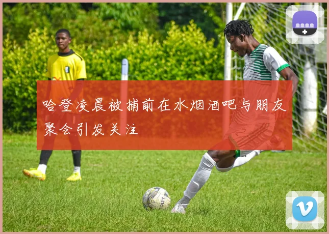 哈登凌晨被捕前在水烟酒吧与朋友聚会引发关注