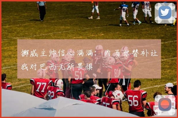 挪威主帅信心满满：内马尔替补让我对巴西无所畏惧
