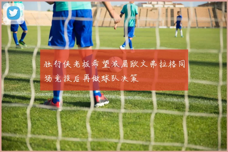 独行侠老板希望浓眉欧文弗拉格同场竞技后再做球队决策