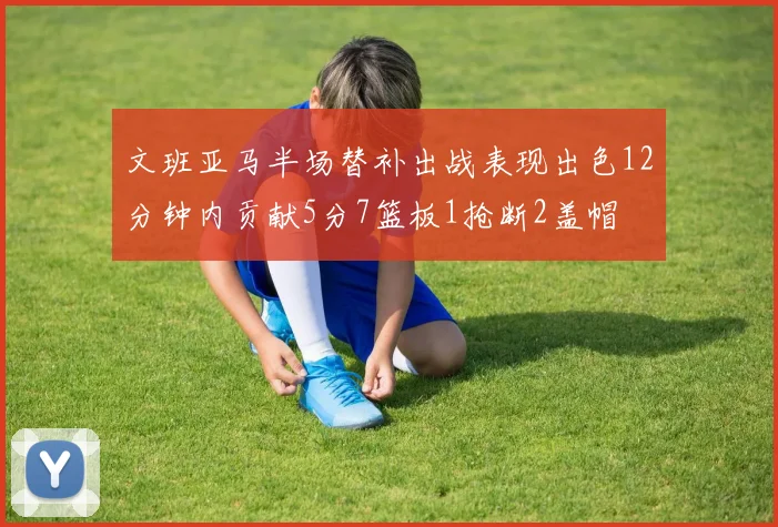 文班亚马半场替补出战表现出色12分钟内贡献5分7篮板1抢断2盖帽