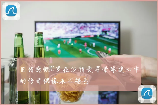 旧将感慨C罗在沙特受尊崇球迷心中的传奇偶像永不褪色