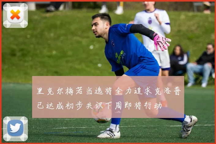 里克尔梅若当选将全力追求克洛普已达成初步共识下周即将行动