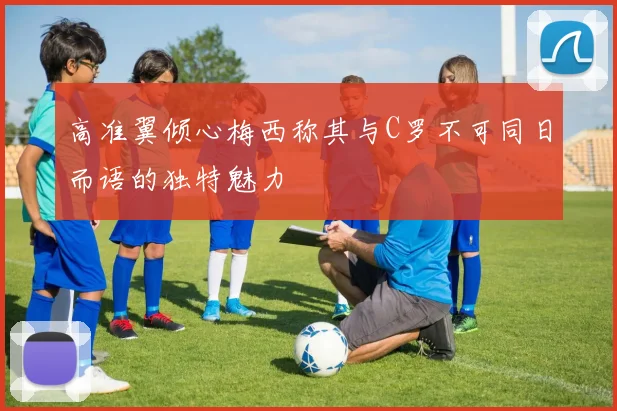 高准翼倾心梅西称其与C罗不可同日而语的独特魅力