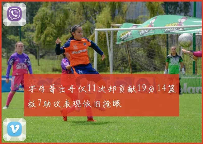 字母哥出手仅11次却贡献19分14篮板7助攻表现依旧抢眼