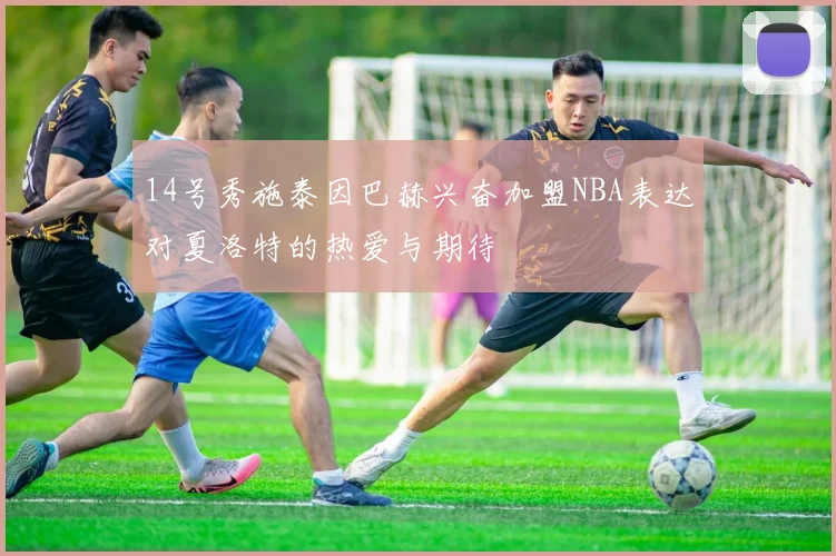 14号秀施泰因巴赫兴奋加盟NBA表达对夏洛特的热爱与期待