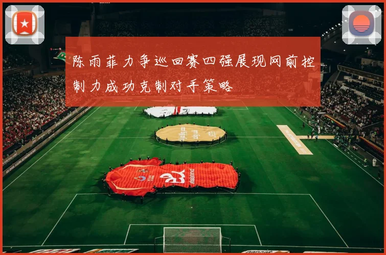 陈雨菲力争巡回赛四强展现网前控制力成功克制对手策略