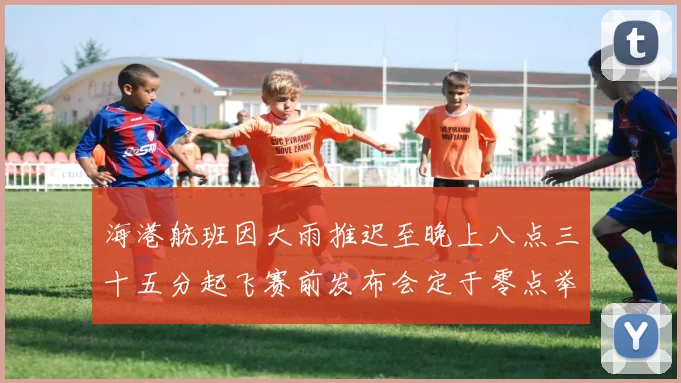 海港航班因大雨推迟至晚上八点三十五分起飞赛前发布会定于零点举行