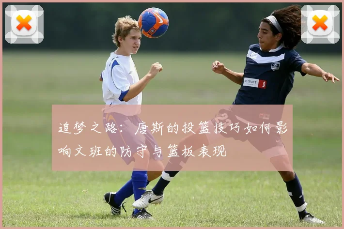追梦之路：唐斯的投篮技巧如何影响文班的防守与篮板表现