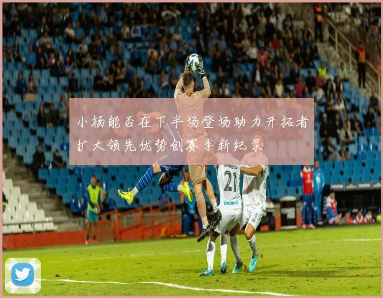 小杨能否在下半场登场助力开拓者扩大领先优势创赛季新纪录