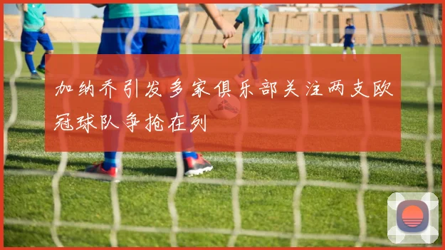 加纳乔引发多家俱乐部关注两支欧冠球队争抢在列