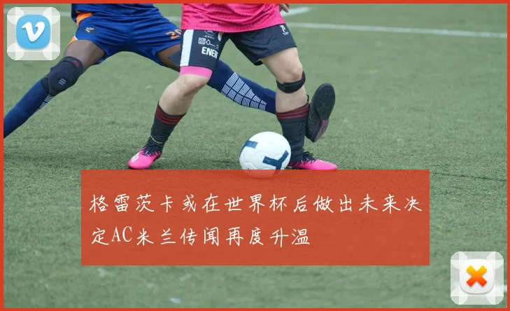 格雷茨卡或在世界杯后做出未来决定AC米兰传闻再度升温