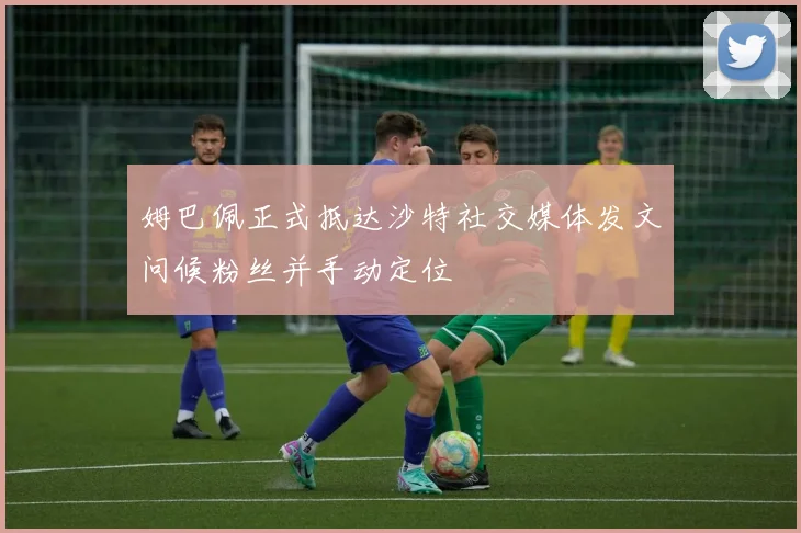 姆巴佩正式抵达沙特社交媒体发文问候粉丝并手动定位