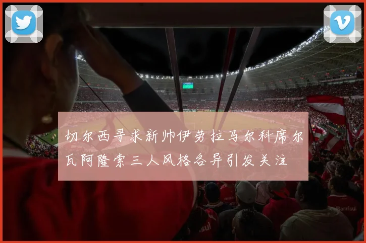 切尔西寻求新帅伊劳拉马尔科席尔瓦阿隆索三人风格各异引发关注