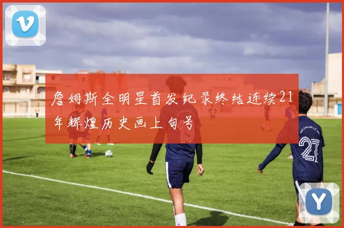 詹姆斯全明星首发纪录终结连续21年辉煌历史画上句号