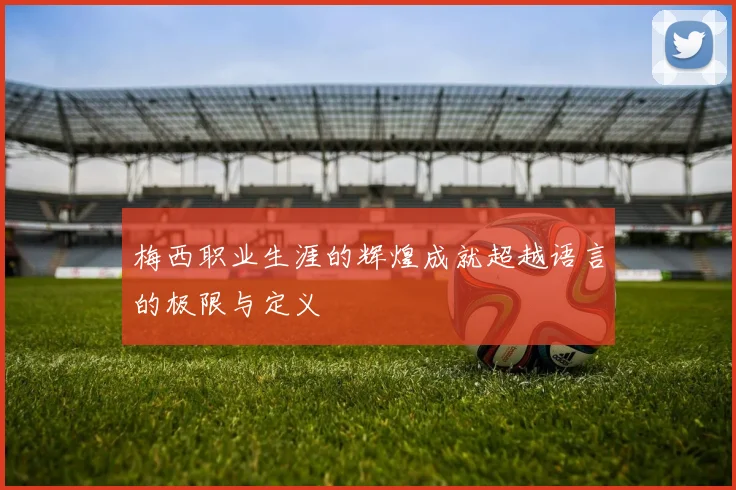梅西职业生涯的辉煌成就超越语言的极限与定义