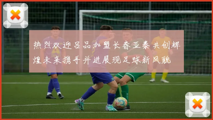 热烈欢迎吕品加盟长春亚泰共创辉煌未来携手并进展现足球新风貌