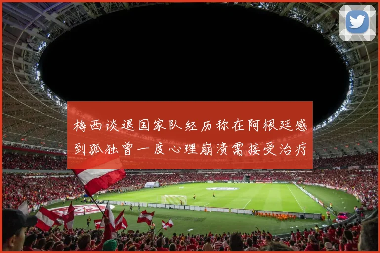 梅西谈退国家队经历称在阿根廷感到孤独曾一度心理崩溃需接受治疗