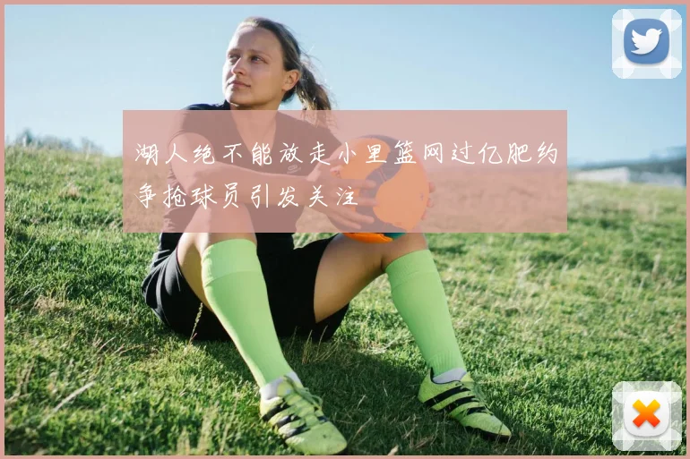 湖人绝不能放走小里篮网过亿肥约争抢球员引发关注