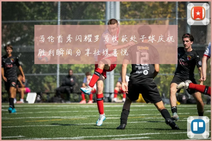 马伦首秀闪耀罗马收获处子球庆祝胜利瞬间分享社媒喜悦