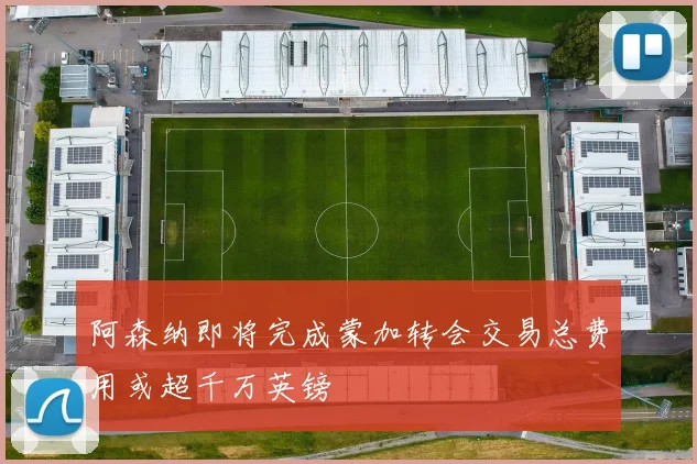 阿森纳即将完成蒙加转会交易总费用或超千万英镑