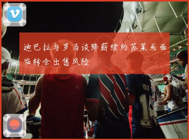 迪巴拉与罗马谈降薪续约苏莱或面临转会出售风险